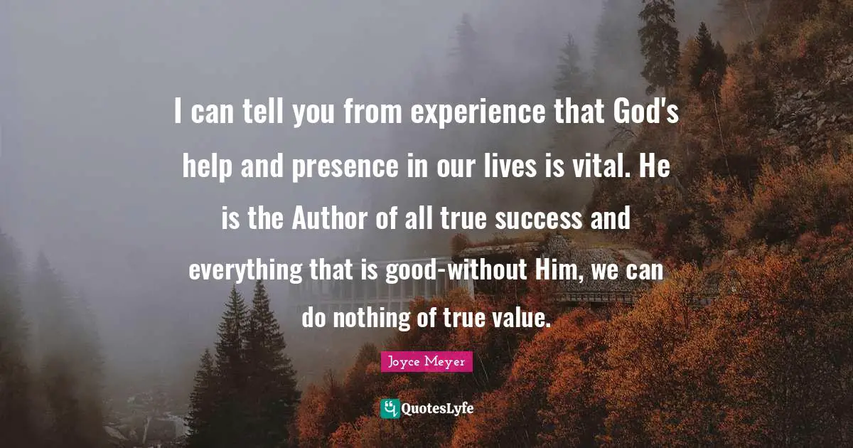 I can tell you from experience that God's help and presence in our lives is vital. He is the Author of all true success and everything that is good-without Him, we can do nothing of true value.