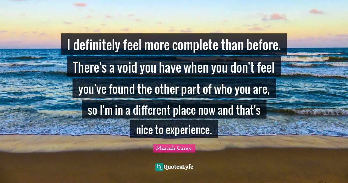 I definitely feel more complete than before. There's a void you have when you don't feel you've found the other part of who you are, so I'm in a different place now and that's nice to experience.
