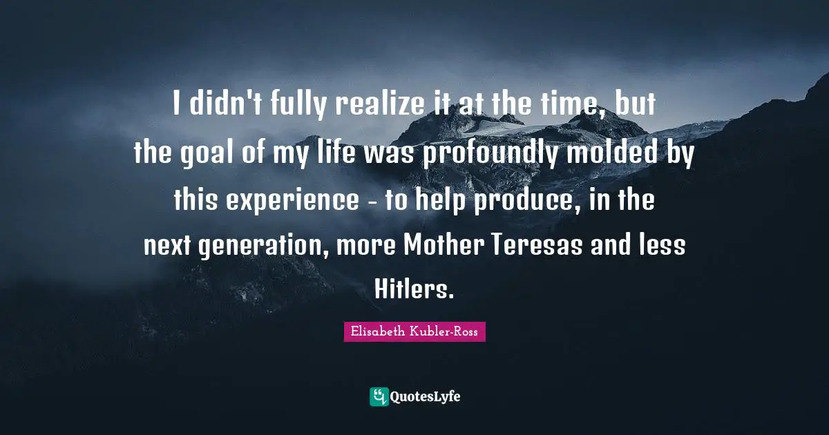 Elisabeth Kubler-Ross Quotes: I didn't fully realize it at the time, but the goal of my life was profoundly molded by this experience - to help produce, in the next generation, more Mother Teresas and less Hitlers.