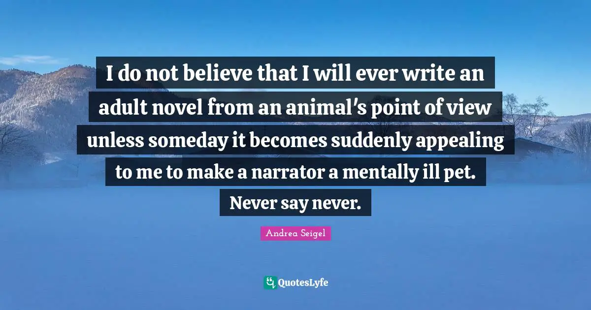 I do not believe that I will ever write an adult novel from an animal's point of view unless someday it becomes suddenly appealing to me to make a narrator a mentally ill pet. Never say never.