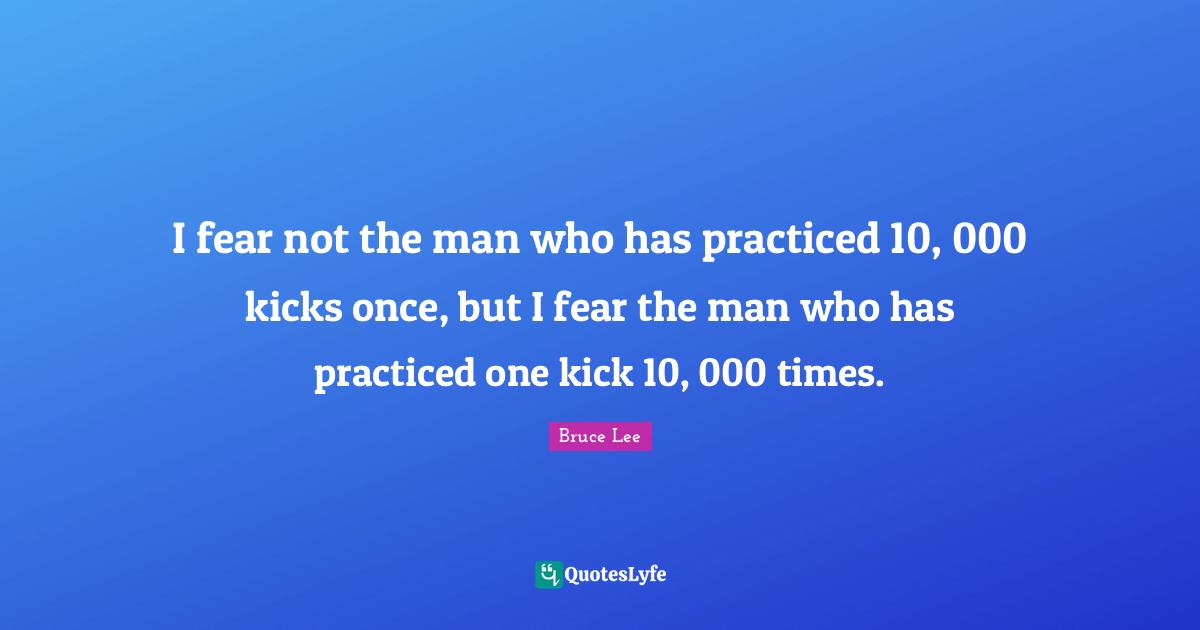 I fear not the man who has practiced 10, 000 kicks once, but I fear the man who has practiced one kick 10, 000 times.