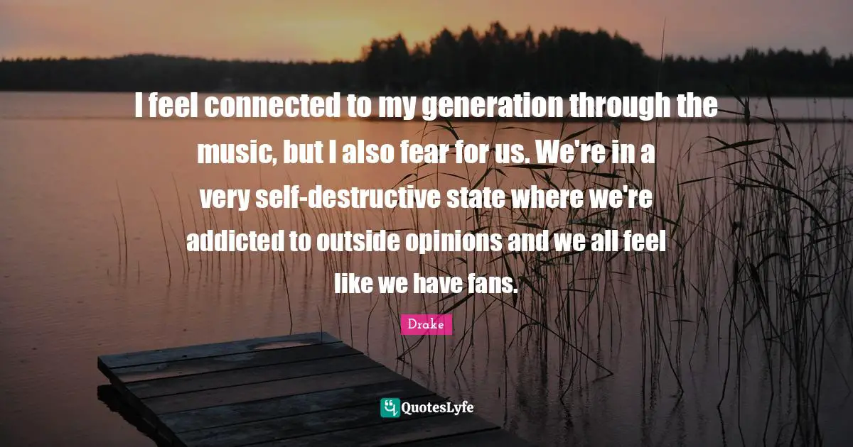 I feel connected to my generation through the music, but I also fear for us. We're in a very self-destructive state where we're addicted to outside opinions and we all feel like we have fans.