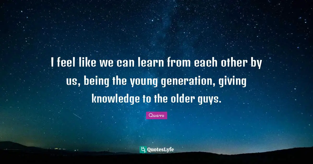 I feel like we can learn from each other by us, being the young generation, giving knowledge to the older guys.