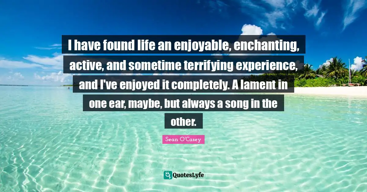 I have found life an enjoyable, enchanting, active, and sometime terrifying experience, and I've enjoyed it completely. A lament in one ear, maybe, but always a song in the other.