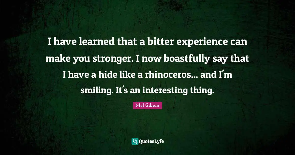 I have learned that a bitter experience can make you stronger. I now boastfully say that I have a hide like a rhinoceros... and I'm smiling. It's an interesting thing.