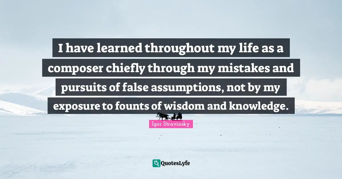 I have learned throughout my life as a composer chiefly through my mistakes and pursuits of false assumptions, not by my exposure to founts of wisdom and knowledge.