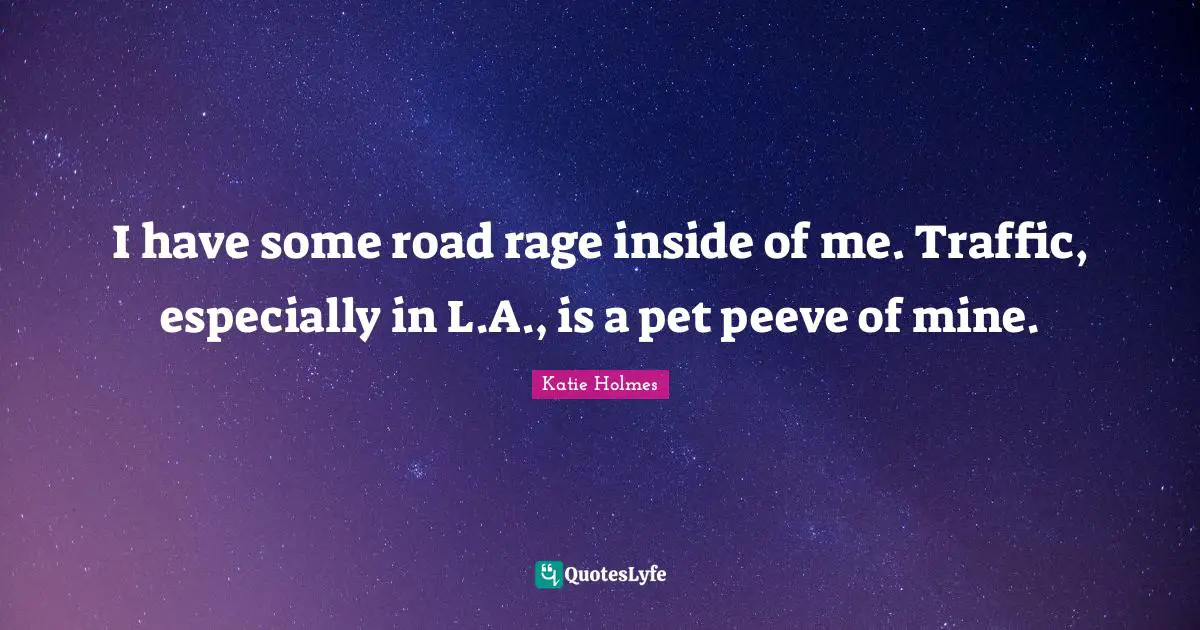I have some road rage inside of me. Traffic, especially in L.A., is a pet peeve of mine.