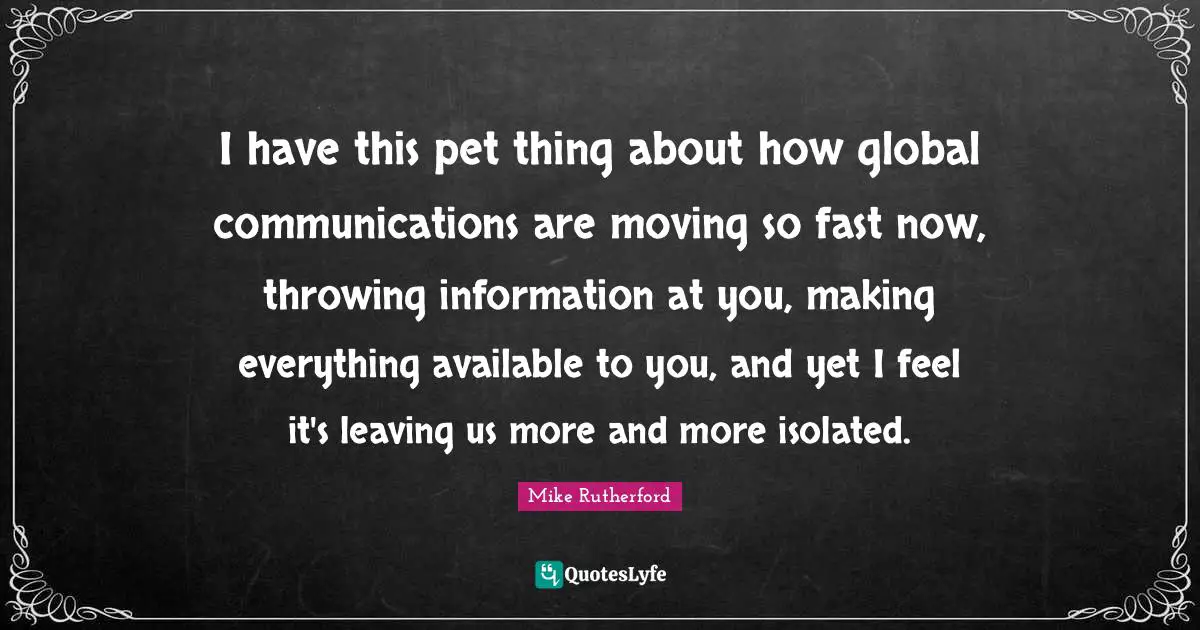 I have this pet thing about how global communications are moving so fast now, throwing information at you, making everything available to you, and yet I feel it's leaving us more and more isolated.