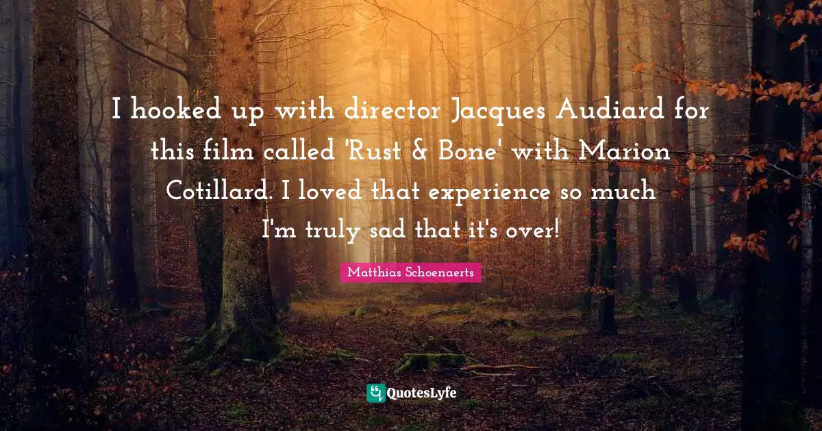 I hooked up with director Jacques Audiard for this film called 'Rust & Bone' with Marion Cotillard. I loved that experience so much I'm truly sad that it's over!