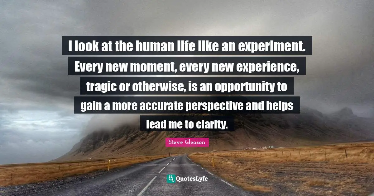 I look at the human life like an experiment. Every new moment, every new experience, tragic or otherwise, is an opportunity to gain a more accurate perspective and helps lead me to clarity.