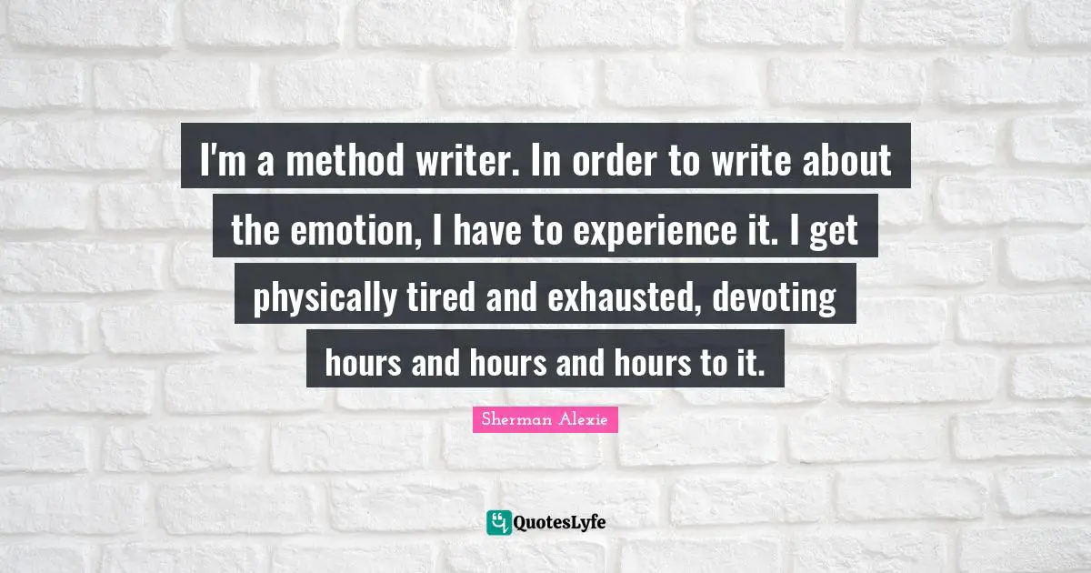 I'm a method writer. In order to write about the emotion, I have to experience it. I get physically tired and exhausted, devoting hours and hours and hours to it.