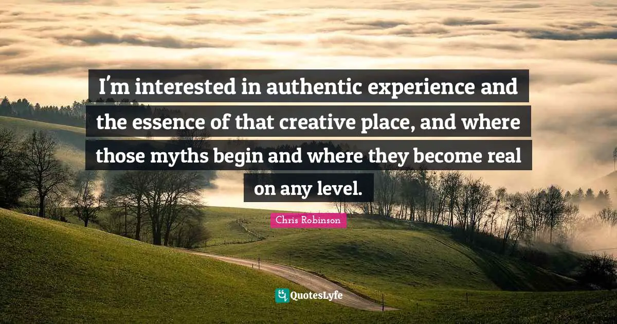 I'm interested in authentic experience and the essence of that creative place, and where those myths begin and where they become real on any level.