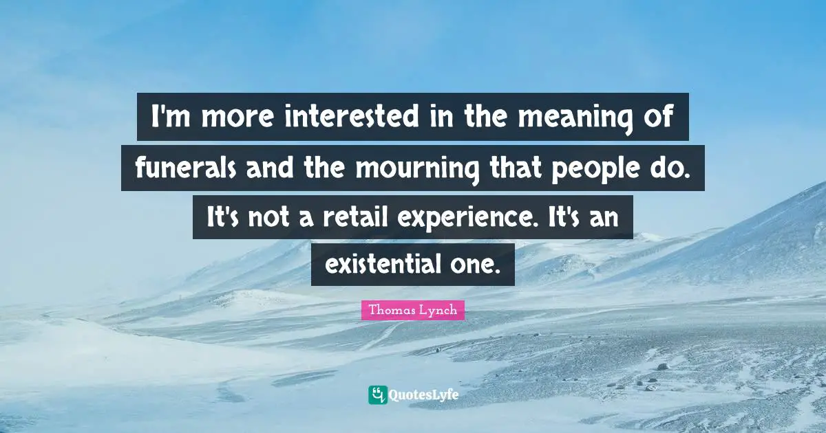 I'm more interested in the meaning of funerals and the mourning that people do. It's not a retail experience. It's an existential one.