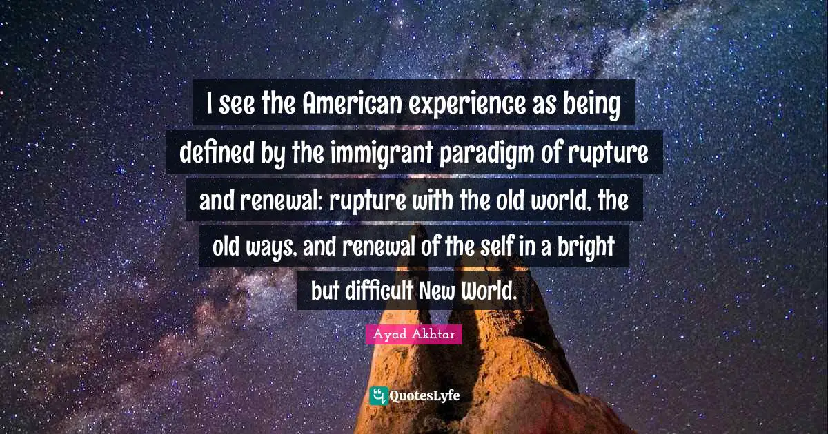 I see the American experience as being defined by the immigrant paradigm of rupture and renewal: rupture with the old world, the old ways, and renewal of the self in a bright but difficult New World.