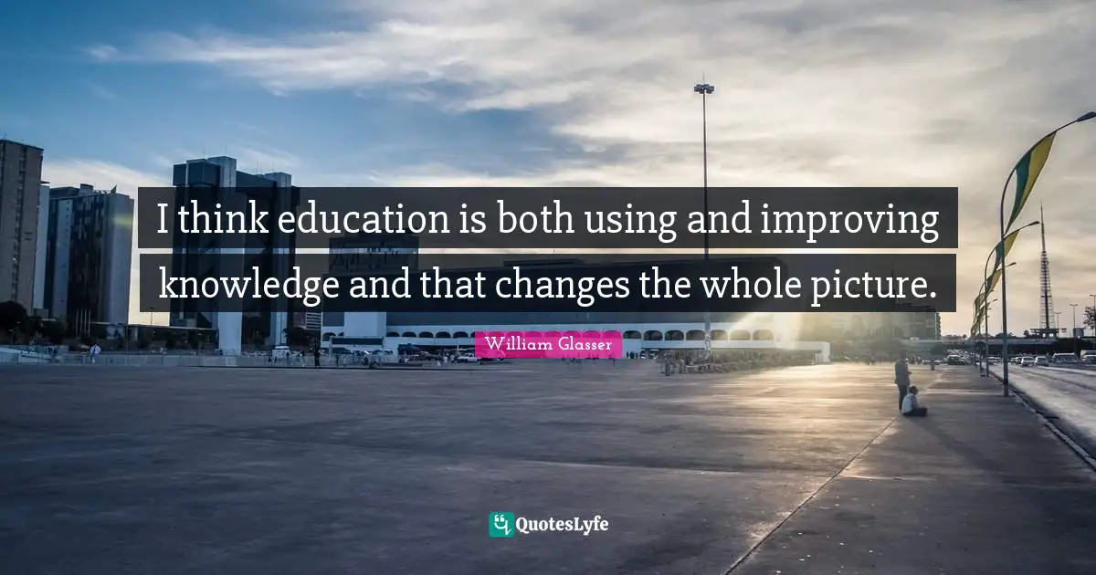 William Glasser Quotes: "I think education is both using and improving knowledge and that changes the whole picture."