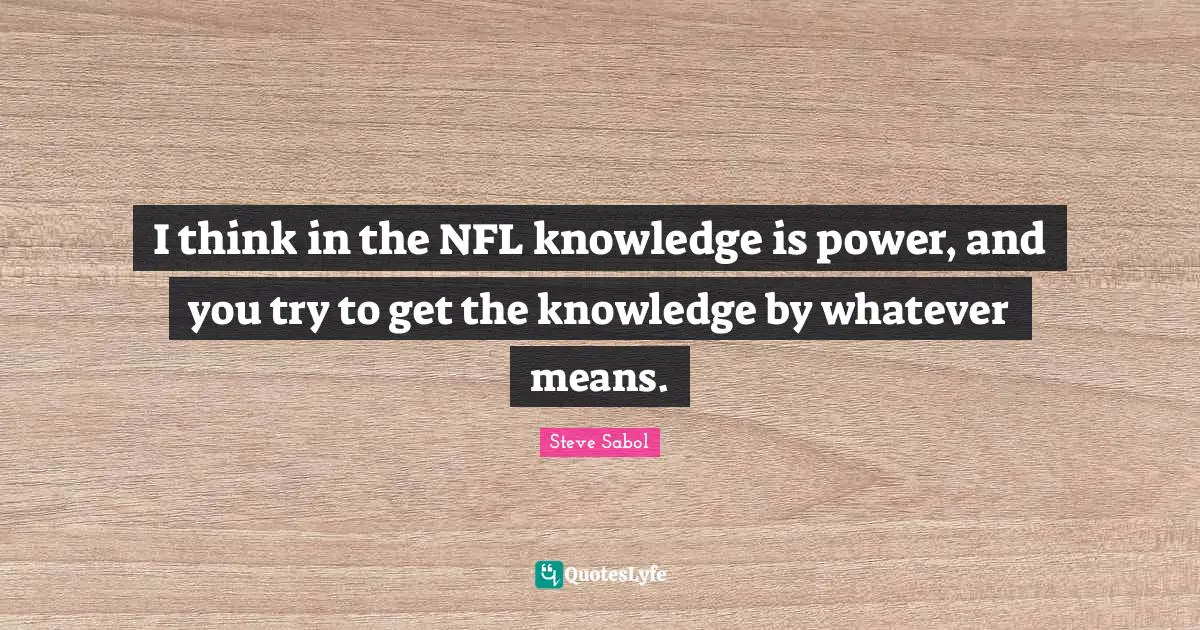 I think in the NFL knowledge is power, and you try to get the knowledge by whatever means.