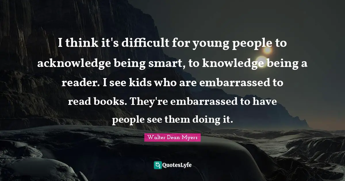 I think it's difficult for young people to acknowledge being smart, to knowledge being a reader. I see kids who are embarrassed to read books. They're embarrassed to have people see them doing it.