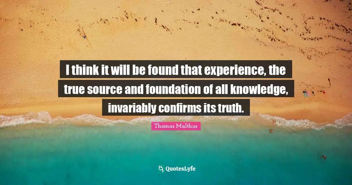I think it will be found that experience, the true source and foundation of all knowledge, invariably confirms its truth.