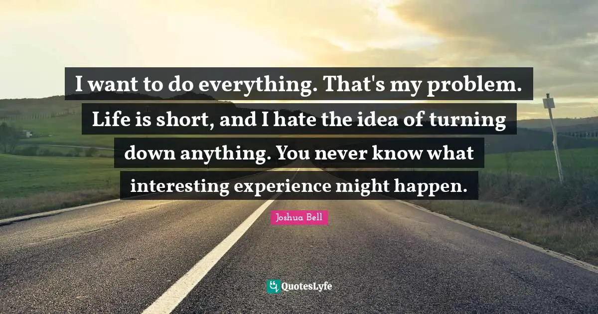 I want to do everything. That's my problem. Life is short, and I hate the idea of turning down anything. You never know what interesting experience might happen.