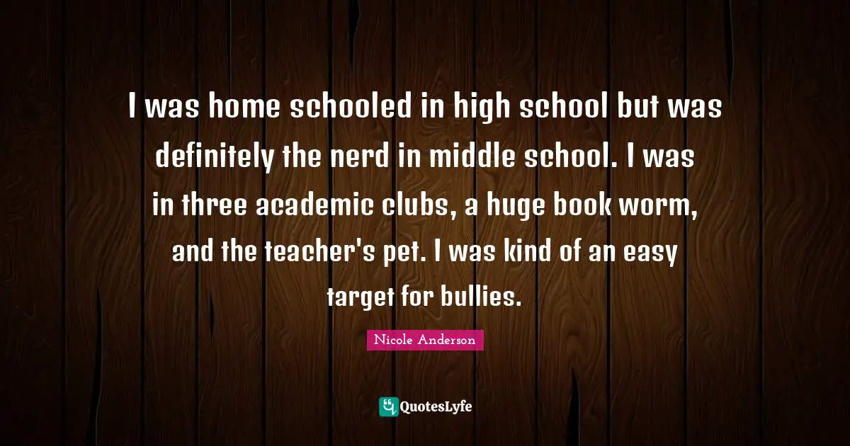I was home schooled in high school but was definitely the nerd in middle school. I was in three academic clubs, a huge book worm, and the teacher's pet. I was kind of an easy target for bullies.