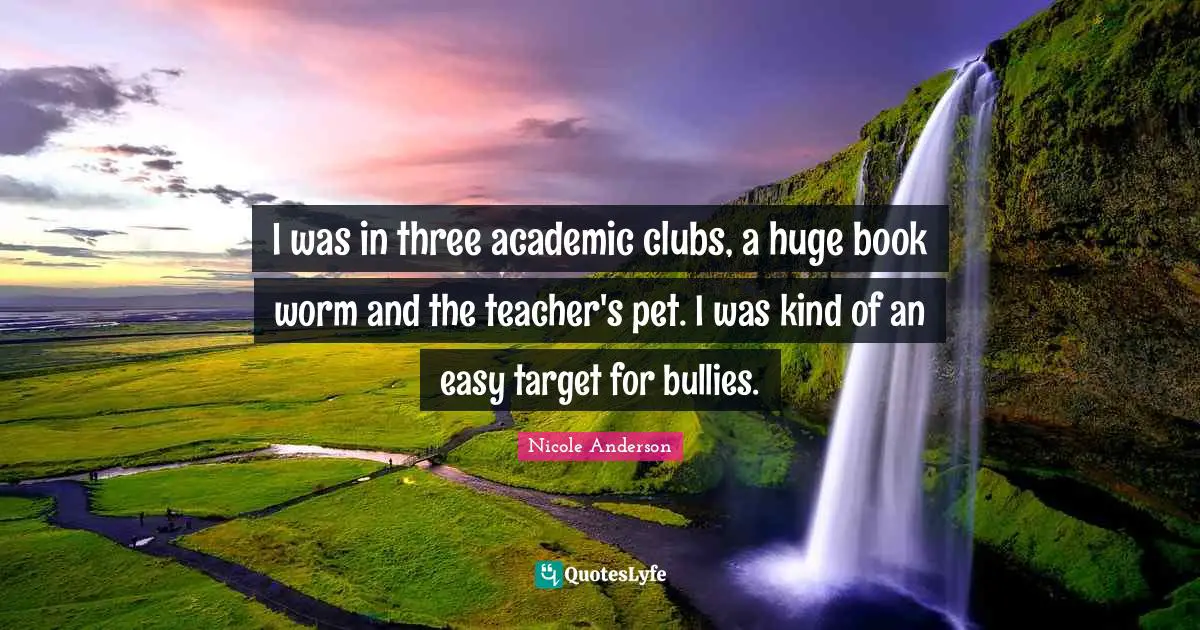 I was in three academic clubs, a huge book worm and the teacher's pet. I was kind of an easy target for bullies.