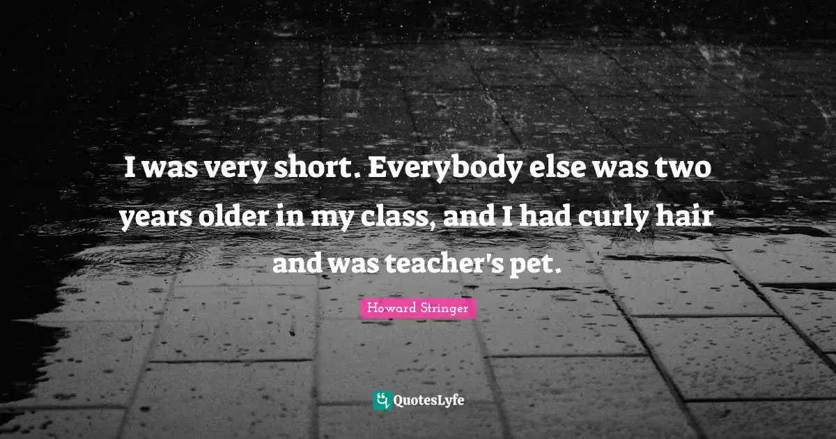 I was very short. Everybody else was two years older in my class, and I had curly hair and was teacher's pet.
