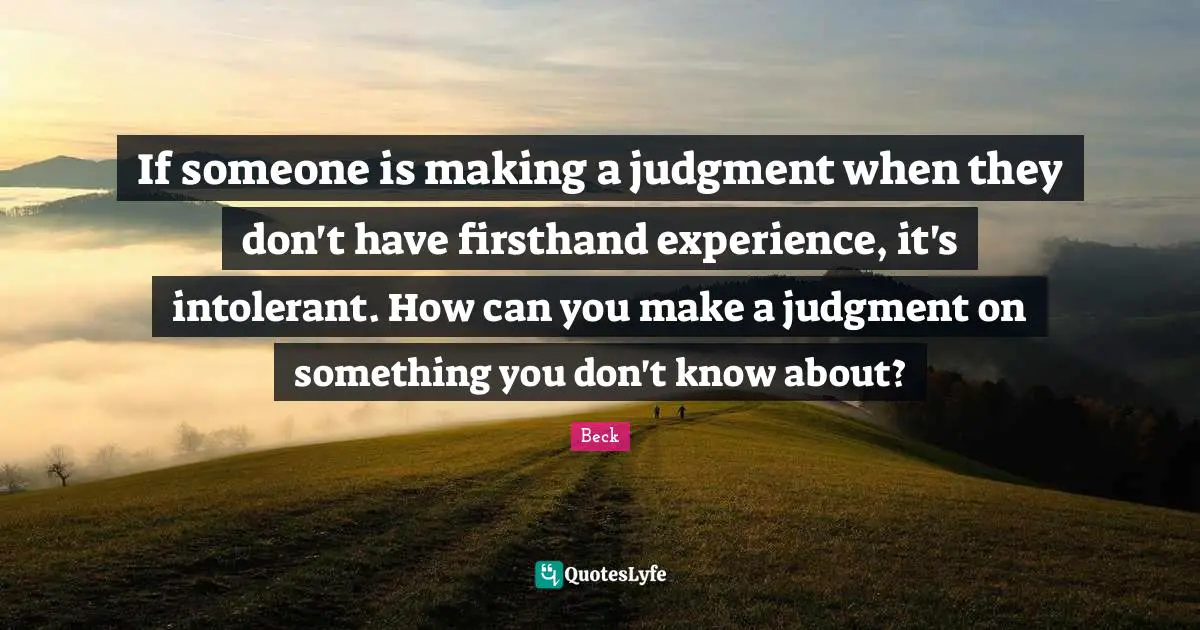 If someone is making a judgment when they don't have firsthand experience, it's intolerant. How can you make a judgment on something you don't know about?
