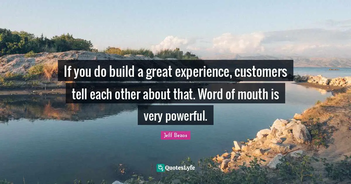 If you do build a great experience, customers tell each other about that. Word of mouth is very powerful.