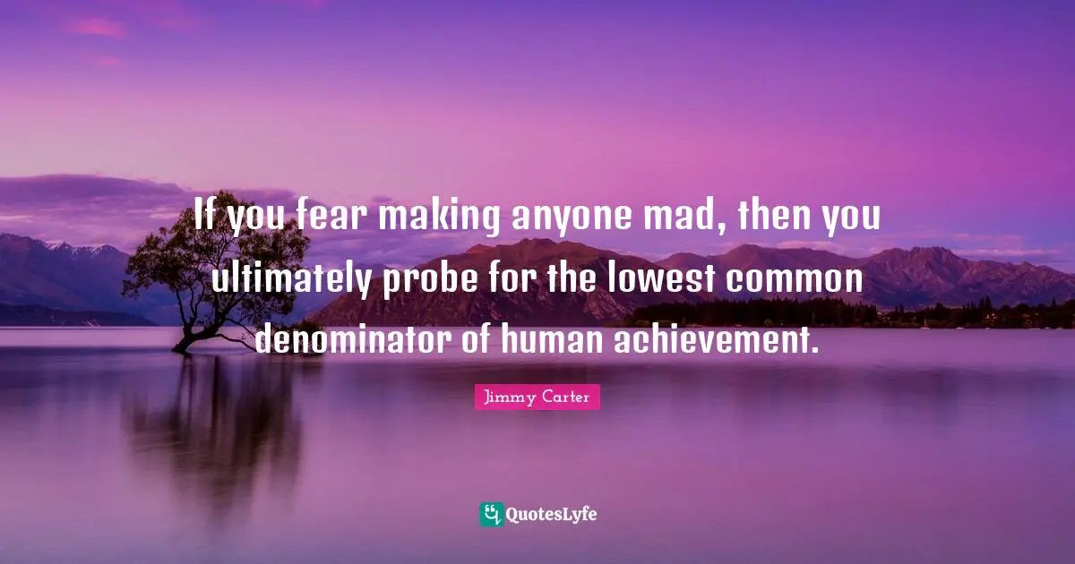 If you fear making anyone mad, then you ultimately probe for the lowest common denominator of human achievement.