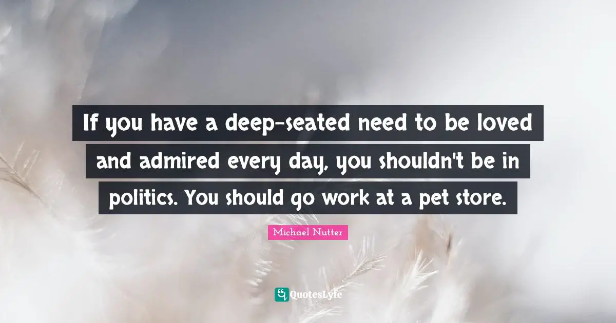If you have a deep-seated need to be loved and admired every day, you shouldn't be in politics. You should go work at a pet store.