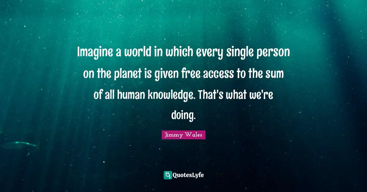 Imagine a world in which every single person on the planet is given free access to the sum of all human knowledge. That's what we're doing.