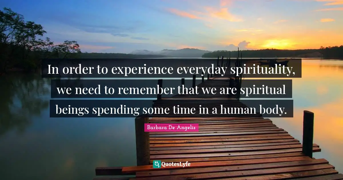 Barbara De Angelis Quotes: "In order to experience everyday spirituality, we need to remember that we are spiritual beings spending some time in a human body."