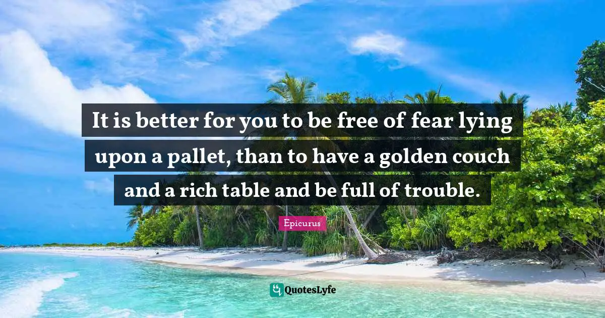 It is better for you to be free of fear lying upon a pallet, than to have a golden couch and a rich table and be full of trouble.