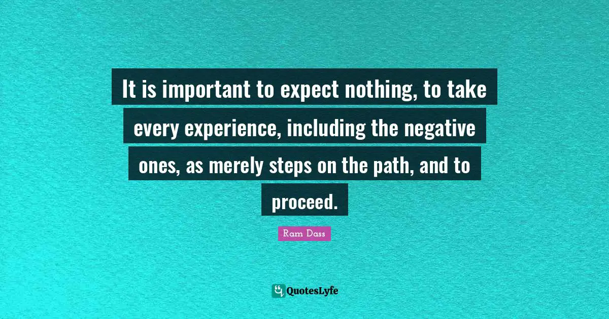 Ram Dass Quotes: "It is important to expect nothing, to take every experience, including the negative ones, as merely steps on the path, and to proceed."