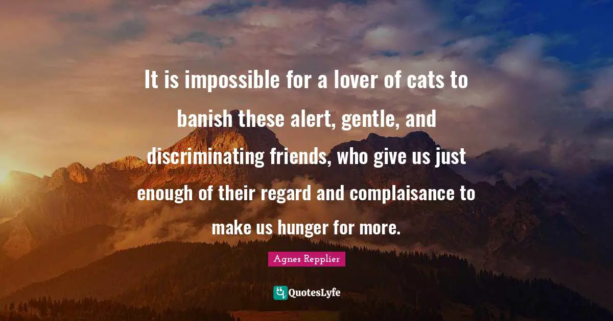 Agnes Repplier Quotes: "It is impossible for a lover of cats to banish these alert, gentle, and discriminating friends, who give us just enough of their regard and complaisance to make us hunger for more."
