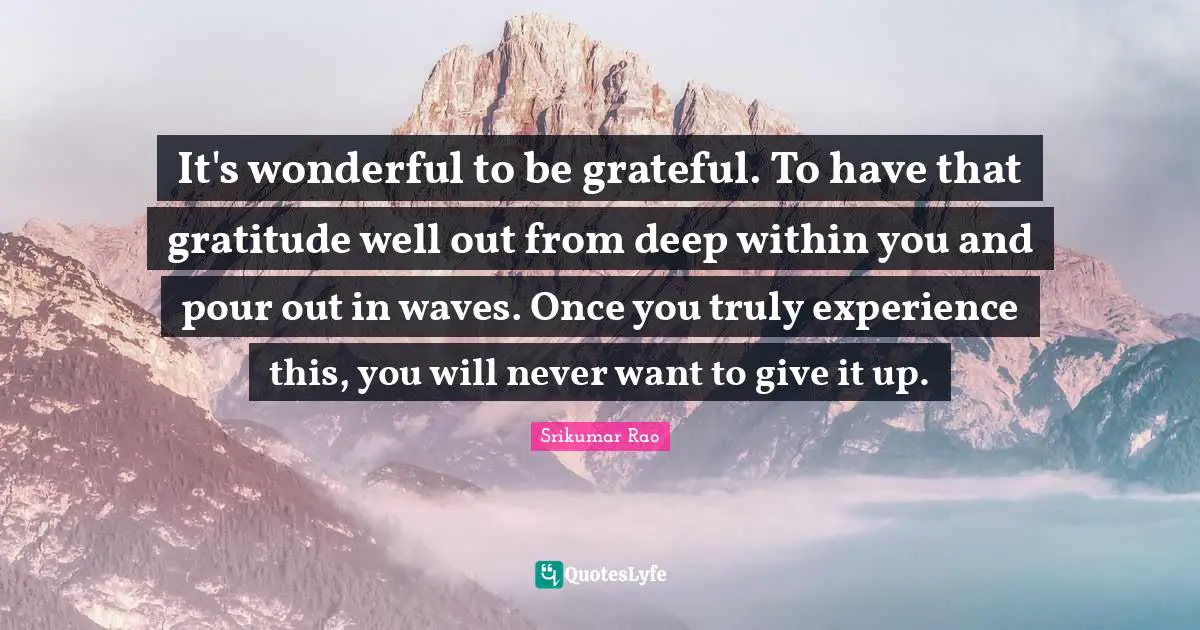 It's wonderful to be grateful. To have that gratitude well out from deep within you and pour out in waves. Once you truly experience this, you will never want to give it up.