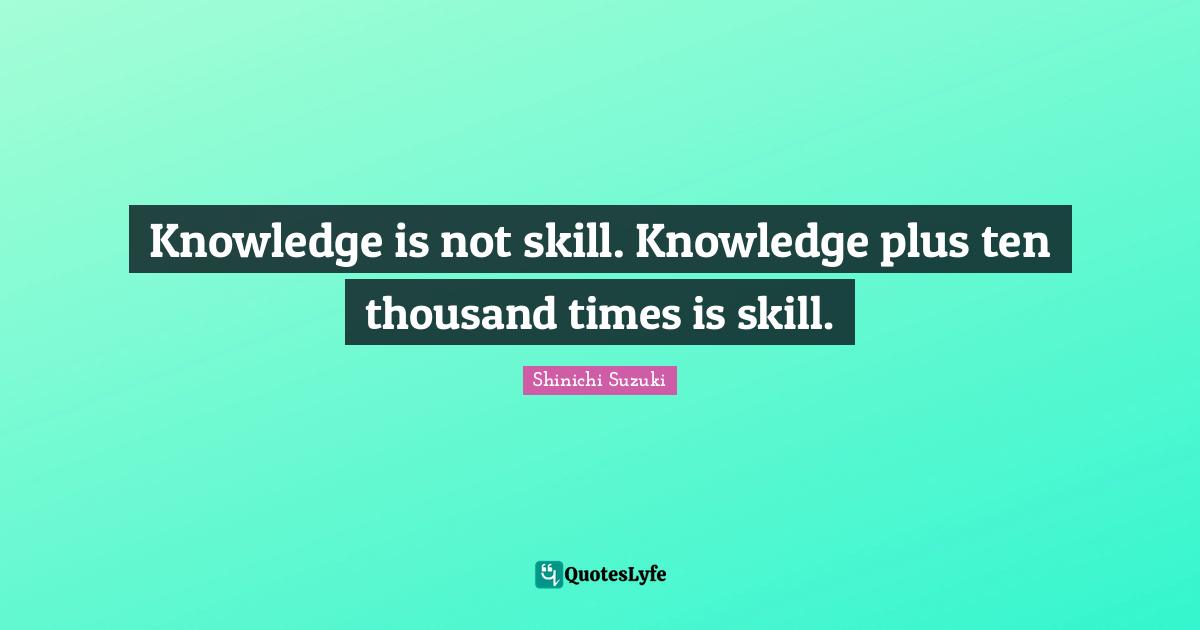 Skill Quotes: "Knowledge is not skill. Knowledge plus ten thousand times is skill."