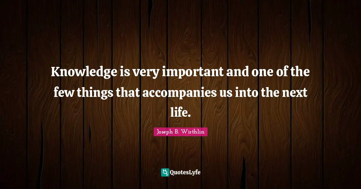 Knowledge is very important and one of the few things that accompanies us into the next life.