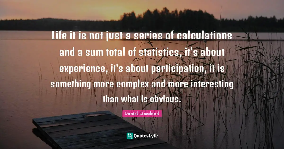 Life it is not just a series of calculations and a sum total of statistics, it's about experience, it's about participation, it is something more complex and more interesting than what is obvious.