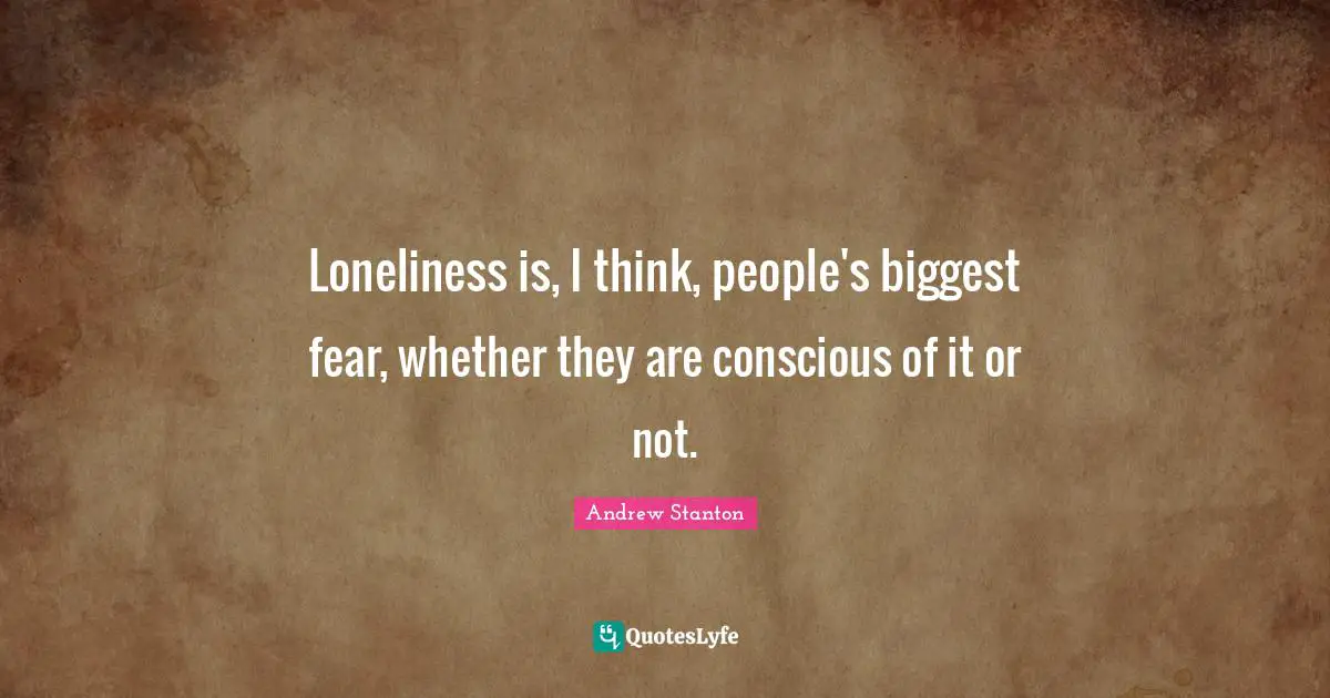 Loneliness is, I think, people's biggest fear, whether they are conscious of it or not.