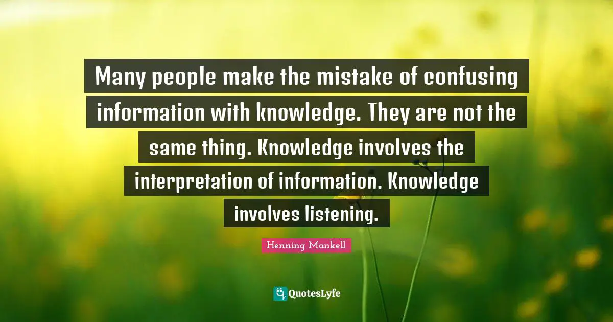 Many people make the mistake of confusing information with knowledge. They are not the same thing. Knowledge involves the interpretation of information. Knowledge involves listening.