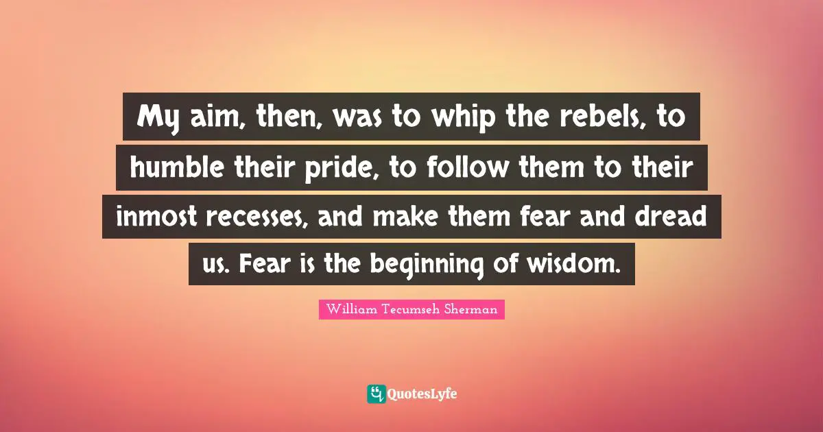My aim, then, was to whip the rebels, to humble their pride, to follow them to their inmost recesses, and make them fear and dread us. Fear is the beginning of wisdom.
