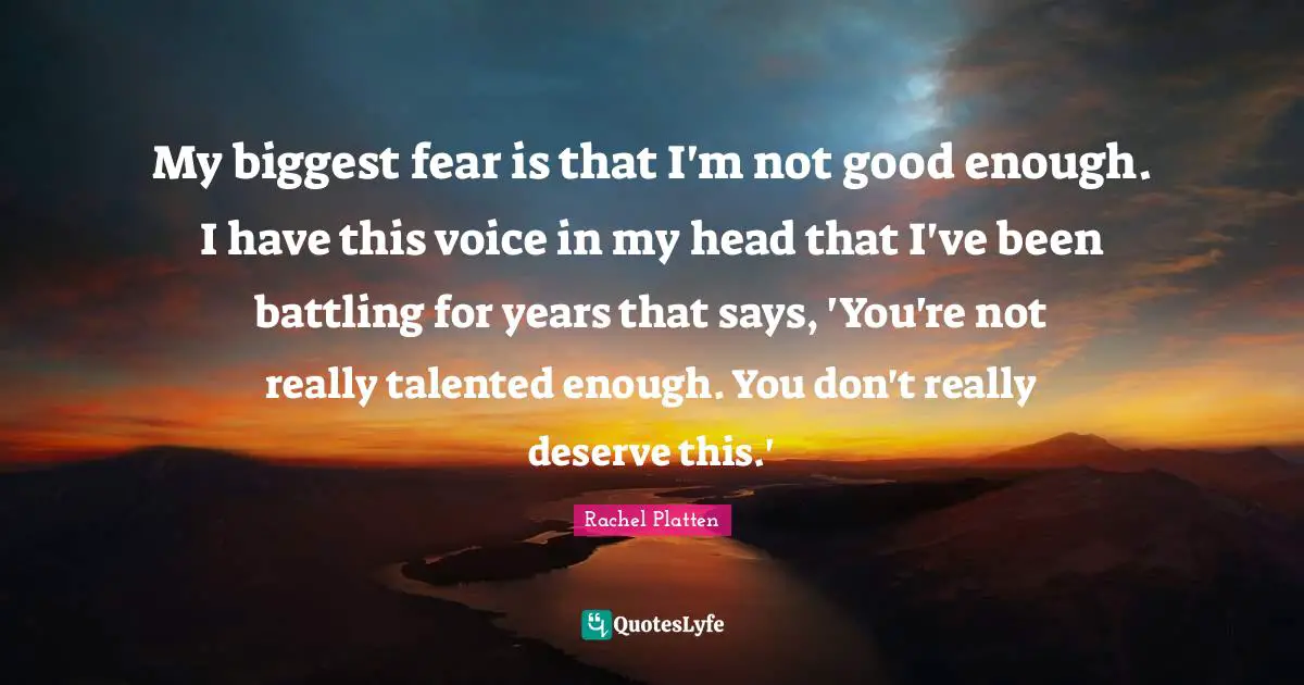 My biggest fear is that I'm not good enough. I have this voice in my head that I've been battling for years that says, 'You're not really talented enough. You don't really deserve this.'
