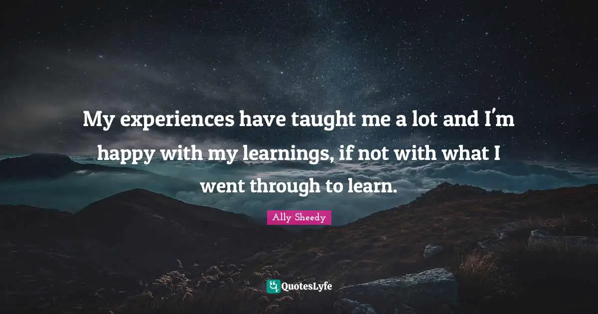 My experiences have taught me a lot and I'm happy with my learnings, if not with what I went through to learn.