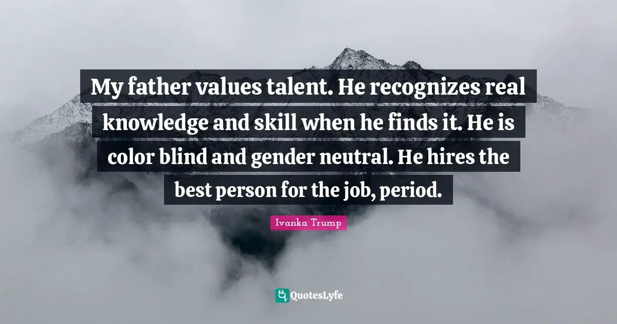 Ivanka Trump Quotes: "My father values talent. He recognizes real knowledge and skill when he finds it. He is color blind and gender neutral. He hires the best person for the job, period."