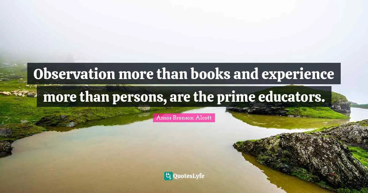 Amos Bronson Alcott Quotes: "Observation more than books and experience more than persons, are the prime educators."
