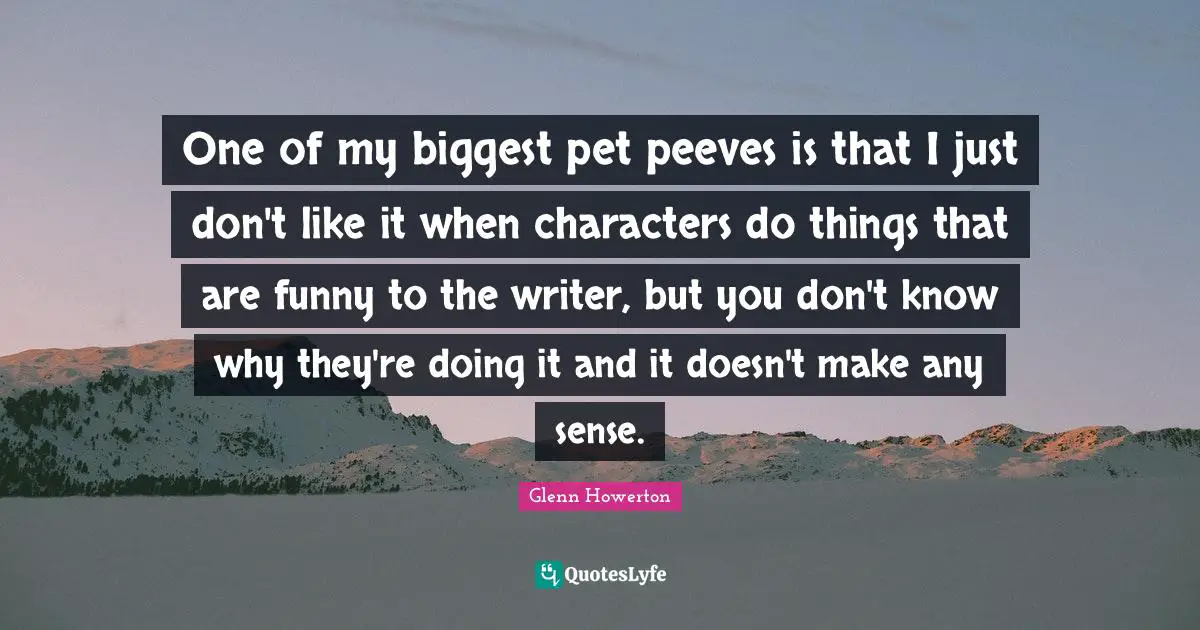 One of my biggest pet peeves is that I just don't like it when characters do things that are funny to the writer, but you don't know why they're doing it and it doesn't make any sense.