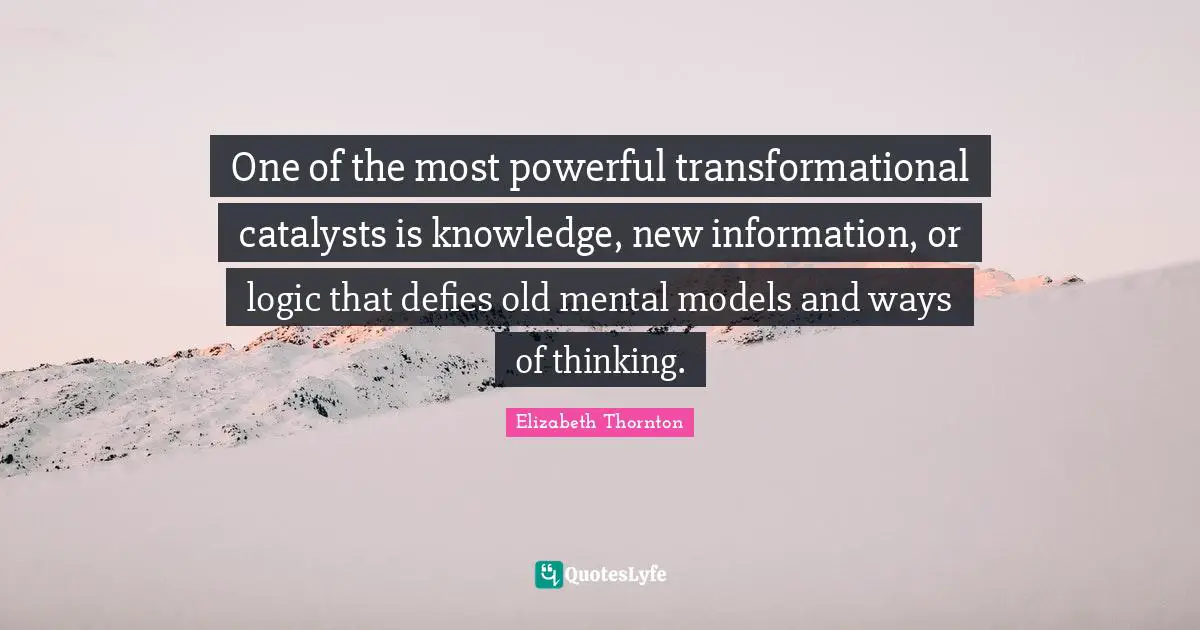 One of the most powerful transformational catalysts is knowledge, new information, or logic that defies old mental models and ways of thinking.