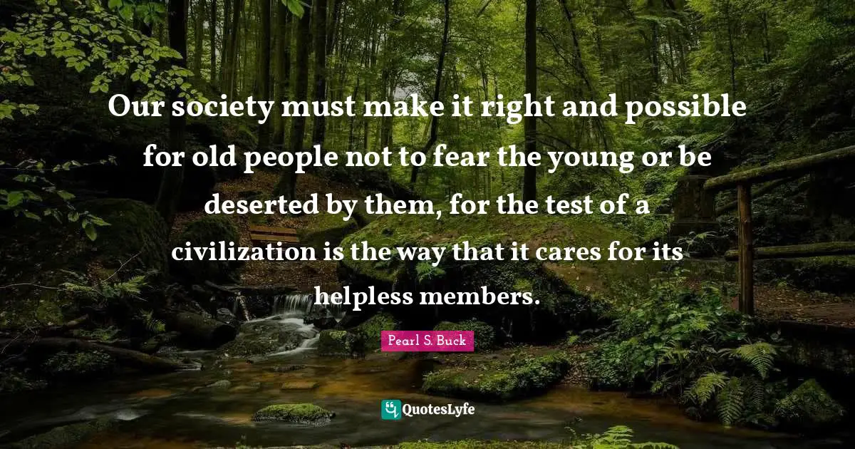 Our society must make it right and possible for old people not to fear the young or be deserted by them, for the test of a civilization is the way that it cares for its helpless members.