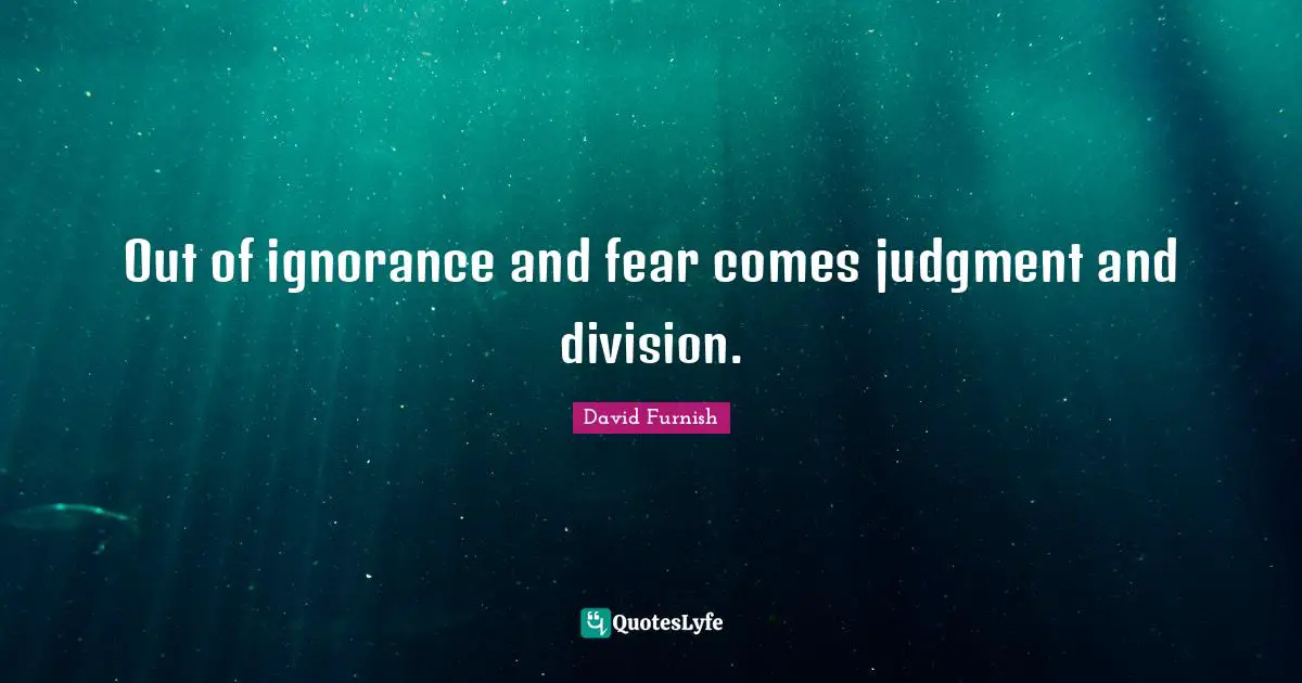 Out of ignorance and fear comes judgment and division.